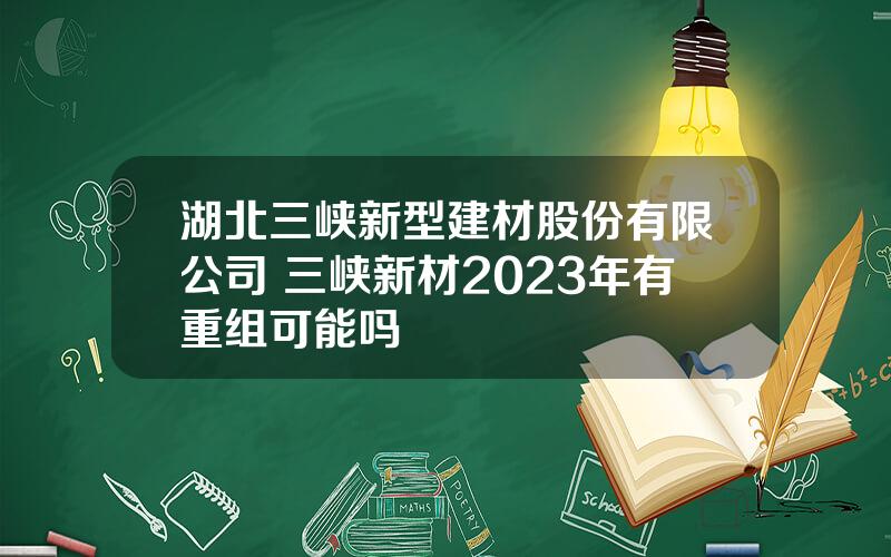 湖北三峡新型建材股份有限公司 三峡新材2023年有重组可能吗